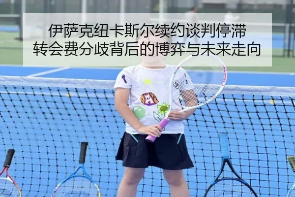 伊萨克纽卡斯尔续约谈判停滞 转会费分歧背后的博弈与未来走向
