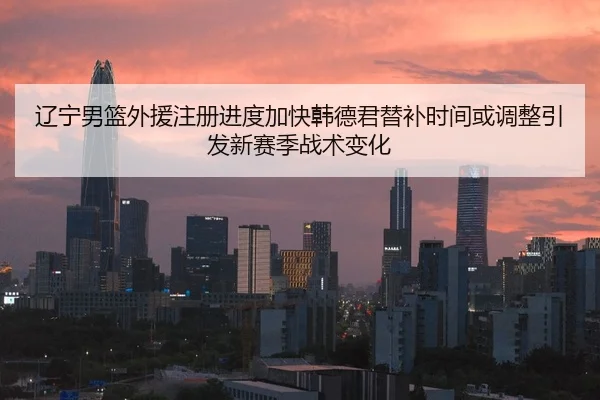 辽宁男篮外援注册进度加快韩德君替补时间或调整引发新赛季战术变化