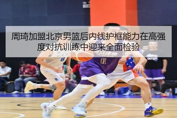 周琦加盟北京男篮后内线护框能力在高强度对抗训练中迎来全面检验