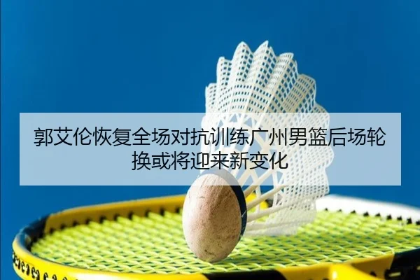 郭艾伦恢复全场对抗训练广州男篮后场轮换或将迎来新变化