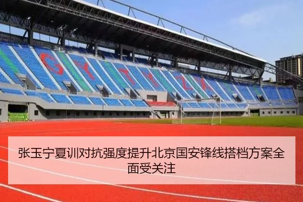张玉宁夏训对抗强度提升北京国安锋线搭档方案全面受关注