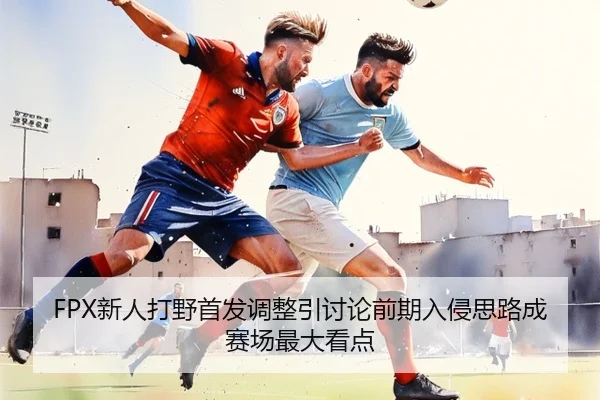 FPX新人打野首发调整引讨论前期入侵思路成赛场最大看点